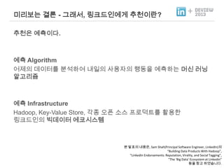 미리보는 결론 - 그래서, 링크드인에게 추천이란?

+

추천은 예측이다.

예측 Algorithm
어제의 데이터를 분석하여 내일의 사용자의 행동을 예측하는 머신 러닝
알고리즘

예측 Infrastructure
Hadoop, Key-Value Store, 각종 오픈 소스 프로덕트를 활용한
링크드인의 빅데이터 에코시스템

본 발표의 내용은, Sam Shah(Principal Software Engineer, LinkedIn)의
“Building Data Products With Hadoop”,
“LinkedIn Endorsements: Reputation, Virality, and Social Tagging”,
“The ‘Big Data’ Ecosystem at Linkedin”
등을 참고 하였습니다.

 