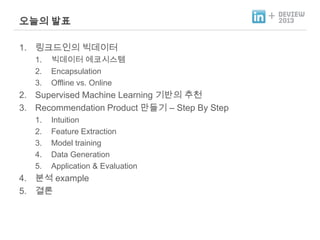 오늘의 발표
1. 링크드인의 빅데이터
1.
2.
3.

빅데이터 에코시스템
Encapsulation
Offline vs. Online

2. Supervised Machine Learning 기반의 추천
3. Recommendation Product 만들기 – Step By Step
1.
2.
3.
4.
5.

Intuition
Feature Extraction
Model training
Data Generation
Application & Evaluation

4. 분석 example
5. 결론

+

 