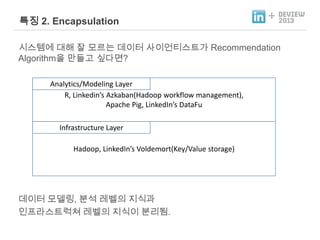 특징 2. Encapsulation

+

시스템에 대해 잘 모르는 데이터 사이언티스트가 Recommendation
Algorithm을 만들고 싶다면?
Analytics/Modeling Layer
R, Linkedin’s Azkaban(Hadoop workflow management),
Apache Pig, LinkedIn’s DataFu
Infrastructure Layer
Hadoop, LinkedIn’s Voldemort(Key/Value storage)

데이터 모델링, 분석 레벨의 지식과
인프라스트럭쳐 레벨의 지식이 분리됨.

 
