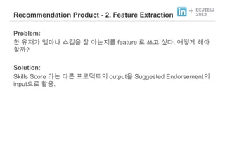 Recommendation Product - 2. Feature Extraction

+

Problem:
한 유저가 얼마나 스킬을 잘 아는지를 feature 로 쓰고 싶다. 어떻게 해야
할까?
Solution:
Skills Score 라는 다른 프로덕트의 output을 Suggested Endorsement의
input으로 활용.

 