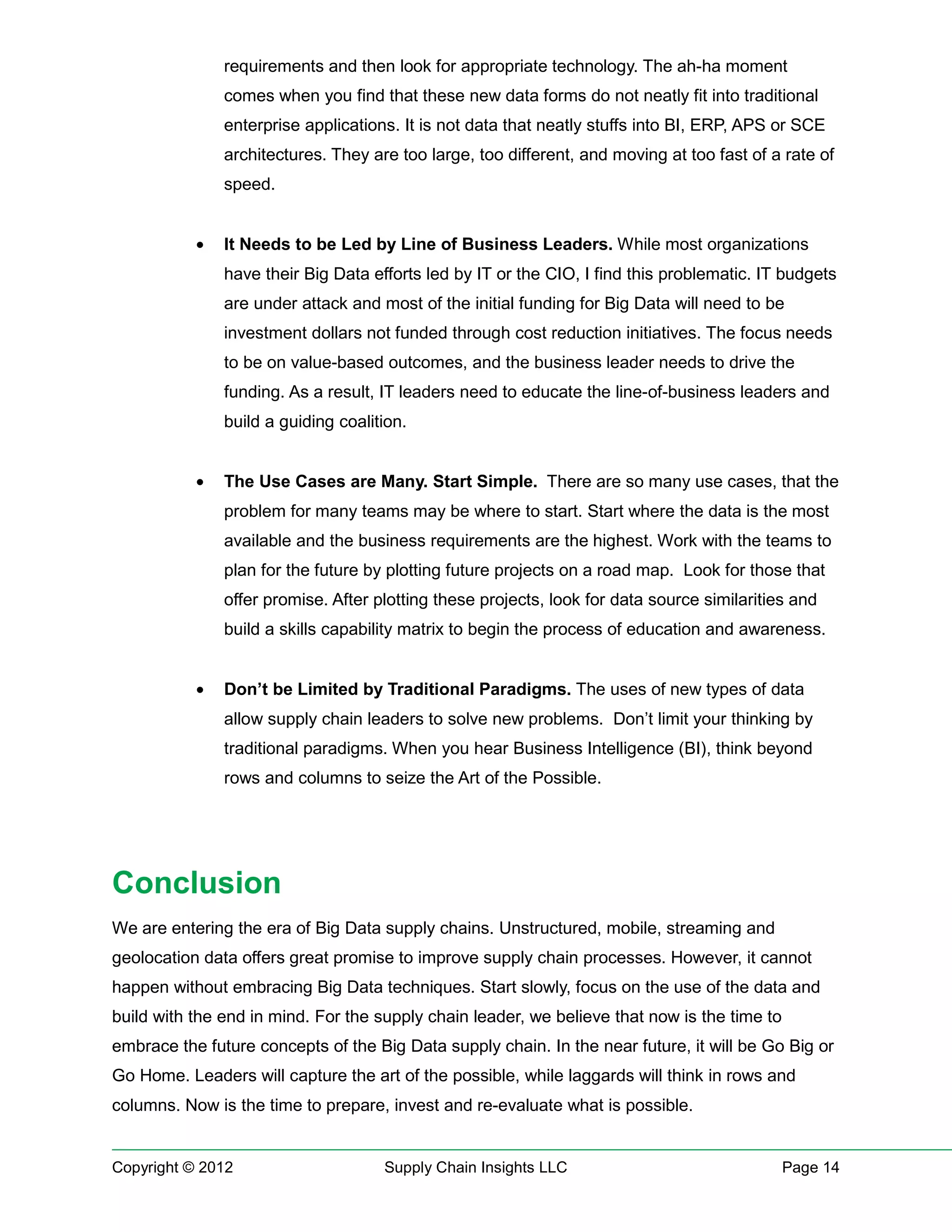 requirements and then look for appropriate technology. The ah-ha moment
               comes when you find that these new data forms do not neatly fit into traditional
               enterprise applications. It is not data that neatly stuffs into BI, ERP, APS or SCE
               architectures. They are too large, too different, and moving at too fast of a rate of
               speed.


           •   It Needs to be Led by Line of Business Leaders. While most organizations
               have their Big Data efforts led by IT or the CIO, I find this problematic. IT budgets
               are under attack and most of the initial funding for Big Data will need to be
               investment dollars not funded through cost reduction initiatives. The focus needs
               to be on value-based outcomes, and the business leader needs to drive the
               funding. As a result, IT leaders need to educate the line-of-business leaders and
               build a guiding coalition.


           •   The Use Cases are Many. Start Simple. There are so many use cases, that the
               problem for many teams may be where to start. Start where the data is the most
               available and the business requirements are the highest. Work with the teams to
               plan for the future by plotting future projects on a road map. Look for those that
               offer promise. After plotting these projects, look for data source similarities and
               build a skills capability matrix to begin the process of education and awareness.


           •   Don’t be Limited by Traditional Paradigms. The uses of new types of data
               allow supply chain leaders to solve new problems. Don’t limit your thinking by
               traditional paradigms. When you hear Business Intelligence (BI), think beyond
               rows and columns to seize the Art of the Possible.




Conclusion
We are entering the era of Big Data supply chains. Unstructured, mobile, streaming and
geolocation data offers great promise to improve supply chain processes. However, it cannot
happen without embracing Big Data techniques. Start slowly, focus on the use of the data and
build with the end in mind. For the supply chain leader, we believe that now is the time to
embrace the future concepts of the Big Data supply chain. In the near future, it will be Go Big or
Go Home. Leaders will capture the art of the possible, while laggards will think in rows and
columns. Now is the time to prepare, invest and re-evaluate what is possible.


Copyright © 2012                     Supply Chain Insights LLC                                Page 14
 