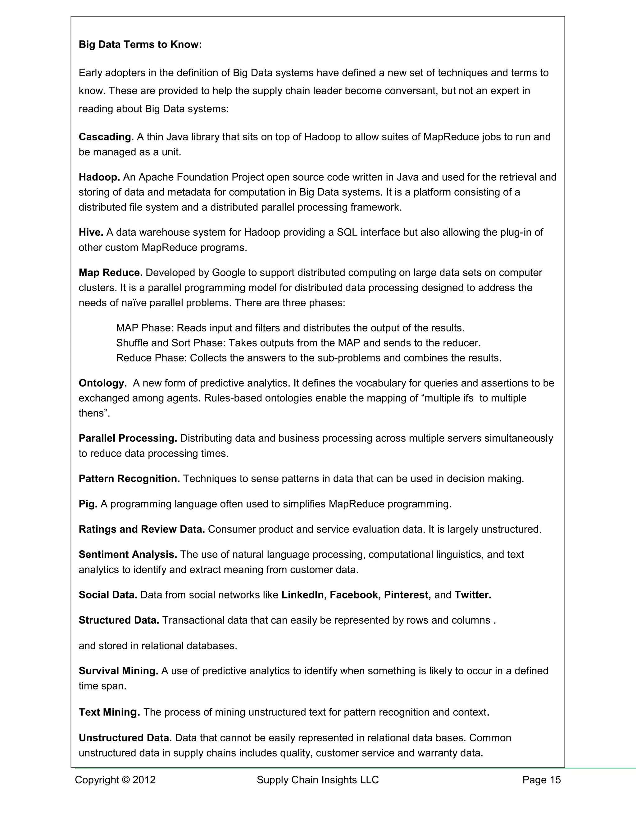 Big Data Terms to Know:

Early adopters in the definition of Big Data systems have defined a new set of techniques and terms to
know. These are provided to help the supply chain leader become conversant, but not an expert in
reading about Big Data systems:

Cascading. A thin Java library that sits on top of Hadoop to allow suites of MapReduce jobs to run and
be managed as a unit.

Hadoop. An Apache Foundation Project open source code written in Java and used for the retrieval and
storing of data and metadata for computation in Big Data systems. It is a platform consisting of a
distributed file system and a distributed parallel processing framework.

Hive. A data warehouse system for Hadoop providing a SQL interface but also allowing the plug-in of
other custom MapReduce programs.

Map Reduce. Developed by Google to support distributed computing on large data sets on computer
clusters. It is a parallel programming model for distributed data processing designed to address the
needs of naïve parallel problems. There are three phases:

        MAP Phase: Reads input and filters and distributes the output of the results.
        Shuffle and Sort Phase: Takes outputs from the MAP and sends to the reducer.
        Reduce Phase: Collects the answers to the sub-problems and combines the results.

Ontology. A new form of predictive analytics. It defines the vocabulary for queries and assertions to be
exchanged among agents. Rules-based ontologies enable the mapping of “multiple ifs to multiple
thens”.

Parallel Processing. Distributing data and business processing across multiple servers simultaneously
to reduce data processing times.

Pattern Recognition. Techniques to sense patterns in data that can be used in decision making.

Pig. A programming language often used to simplifies MapReduce programming.

Ratings and Review Data. Consumer product and service evaluation data. It is largely unstructured.

Sentiment Analysis. The use of natural language processing, computational linguistics, and text
analytics to identify and extract meaning from customer data.

Social Data. Data from social networks like LinkedIn, Facebook, Pinterest, and Twitter.

Structured Data. Transactional data that can easily be represented by rows and columns .

and stored in relational databases.

Survival Mining. A use of predictive analytics to identify when something is likely to occur in a defined
time span.

Text Mining. The process of mining unstructured text for pattern recognition and context.

Unstructured Data. Data that cannot be easily represented in relational data bases. Common
unstructured data in supply chains includes quality, customer service and warranty data.

Copyright © 2012                       Supply Chain Insights LLC                                   Page 15
 
