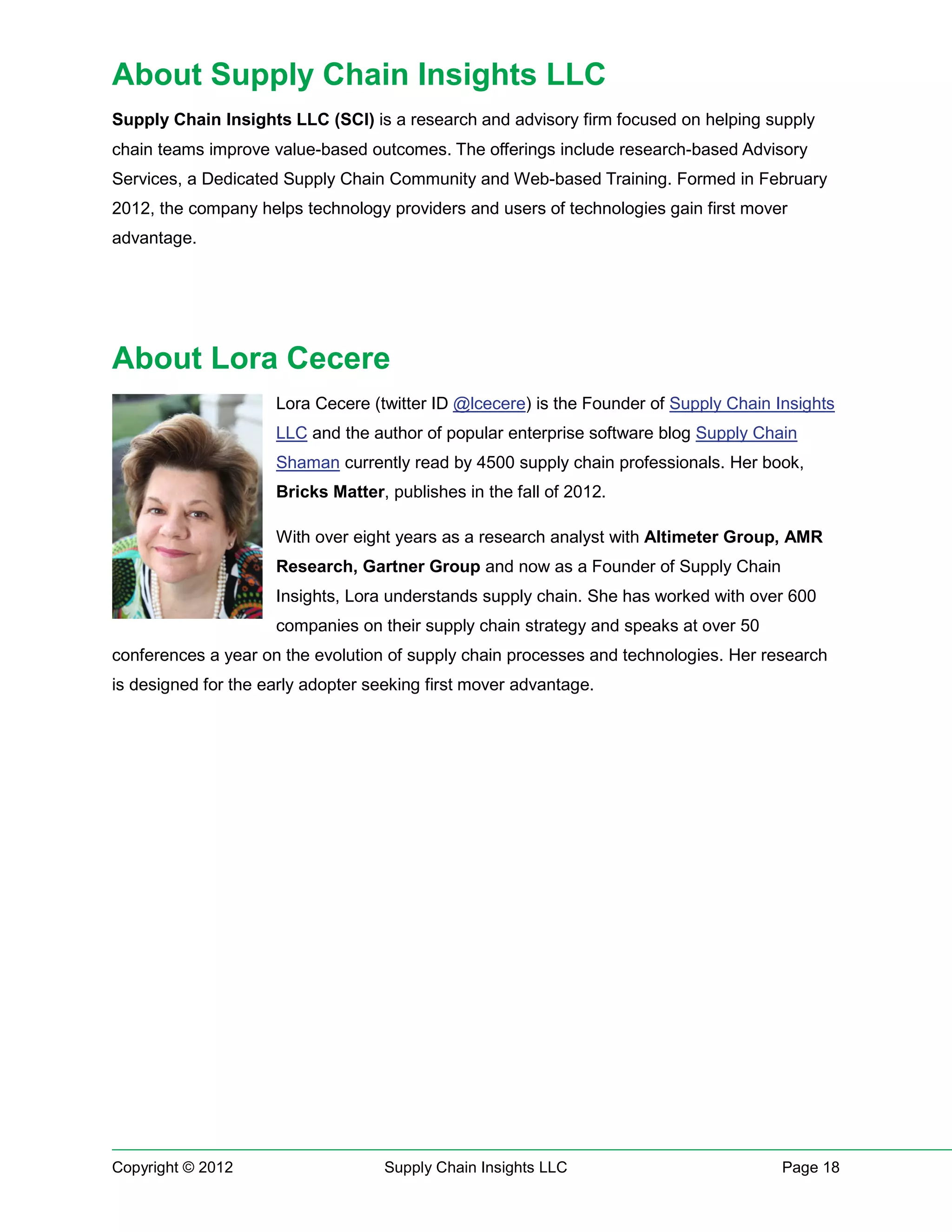 About Supply Chain Insights LLC
Supply Chain Insights LLC (SCI) is a research and advisory firm focused on helping supply
chain teams improve value-based outcomes. The offerings include research-based Advisory
Services, a Dedicated Supply Chain Community and Web-based Training. Formed in February
2012, the company helps technology providers and users of technologies gain first mover
advantage.




About Lora Cecere
                     Lora Cecere (twitter ID @lcecere) is the Founder of Supply Chain Insights
                     LLC and the author of popular enterprise software blog Supply Chain
                     Shaman currently read by 4500 supply chain professionals. Her book,
                     Bricks Matter, publishes in the fall of 2012.

                     With over eight years as a research analyst with Altimeter Group, AMR
                     Research, Gartner Group and now as a Founder of Supply Chain
                     Insights, Lora understands supply chain. She has worked with over 600
                     companies on their supply chain strategy and speaks at over 50
conferences a year on the evolution of supply chain processes and technologies. Her research
is designed for the early adopter seeking first mover advantage.




Copyright © 2012                    Supply Chain Insights LLC                          Page 18
 
