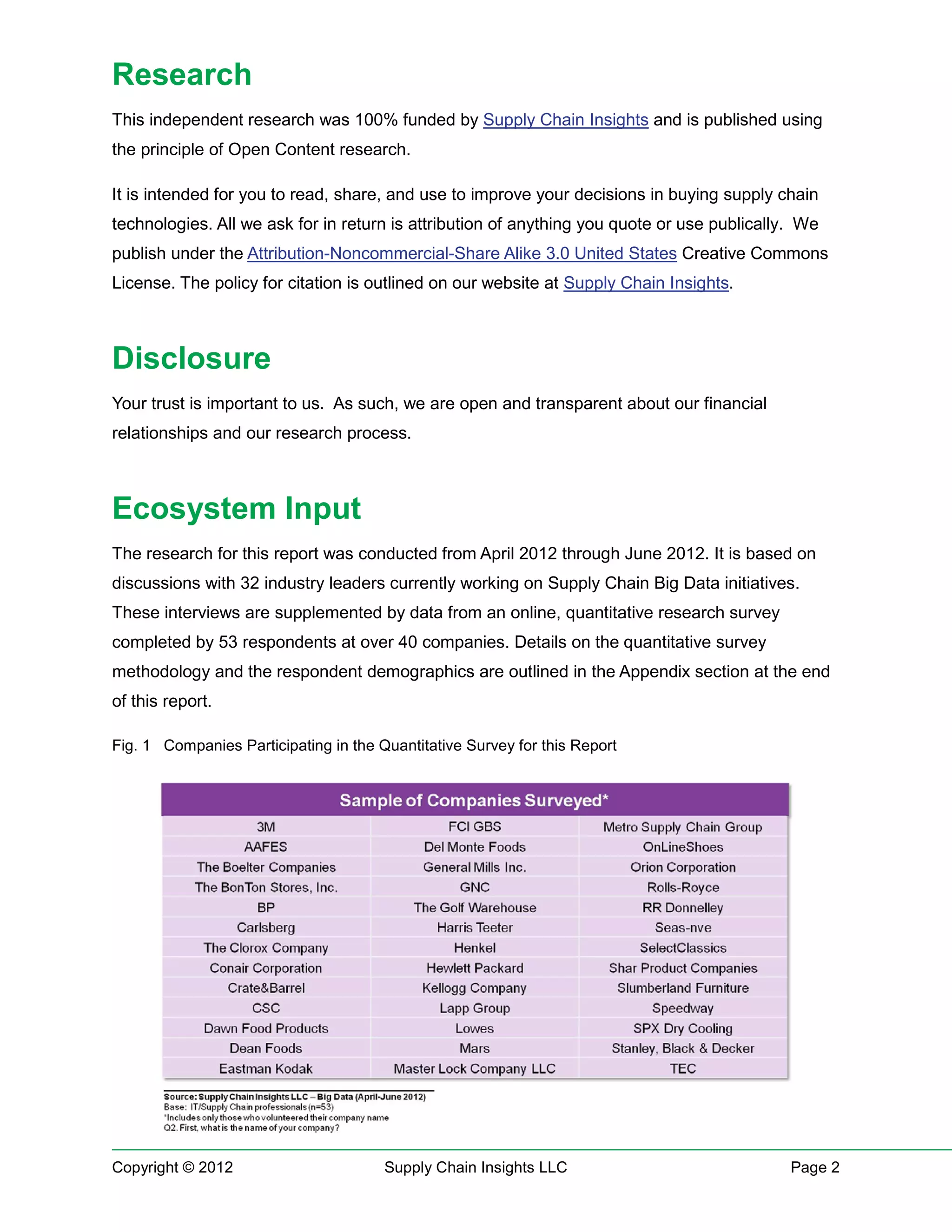 Research
This independent research was 100% funded by Supply Chain Insights and is published using
the principle of Open Content research.

It is intended for you to read, share, and use to improve your decisions in buying supply chain
technologies. All we ask for in return is attribution of anything you quote or use publically. We
publish under the Attribution-Noncommercial-Share Alike 3.0 United States Creative Commons
License. The policy for citation is outlined on our website at Supply Chain Insights.



Disclosure
Your trust is important to us. As such, we are open and transparent about our financial
relationships and our research process.



Ecosystem Input
The research for this report was conducted from April 2012 through June 2012. It is based on
discussions with 32 industry leaders currently working on Supply Chain Big Data initiatives.
These interviews are supplemented by data from an online, quantitative research survey
completed by 53 respondents at over 40 companies. Details on the quantitative survey
methodology and the respondent demographics are outlined in the Appendix section at the end
of this report.

Fig. 1 Companies Participating in the Quantitative Survey for this Report




Copyright © 2012                       Supply Chain Insights LLC                             Page 2
 