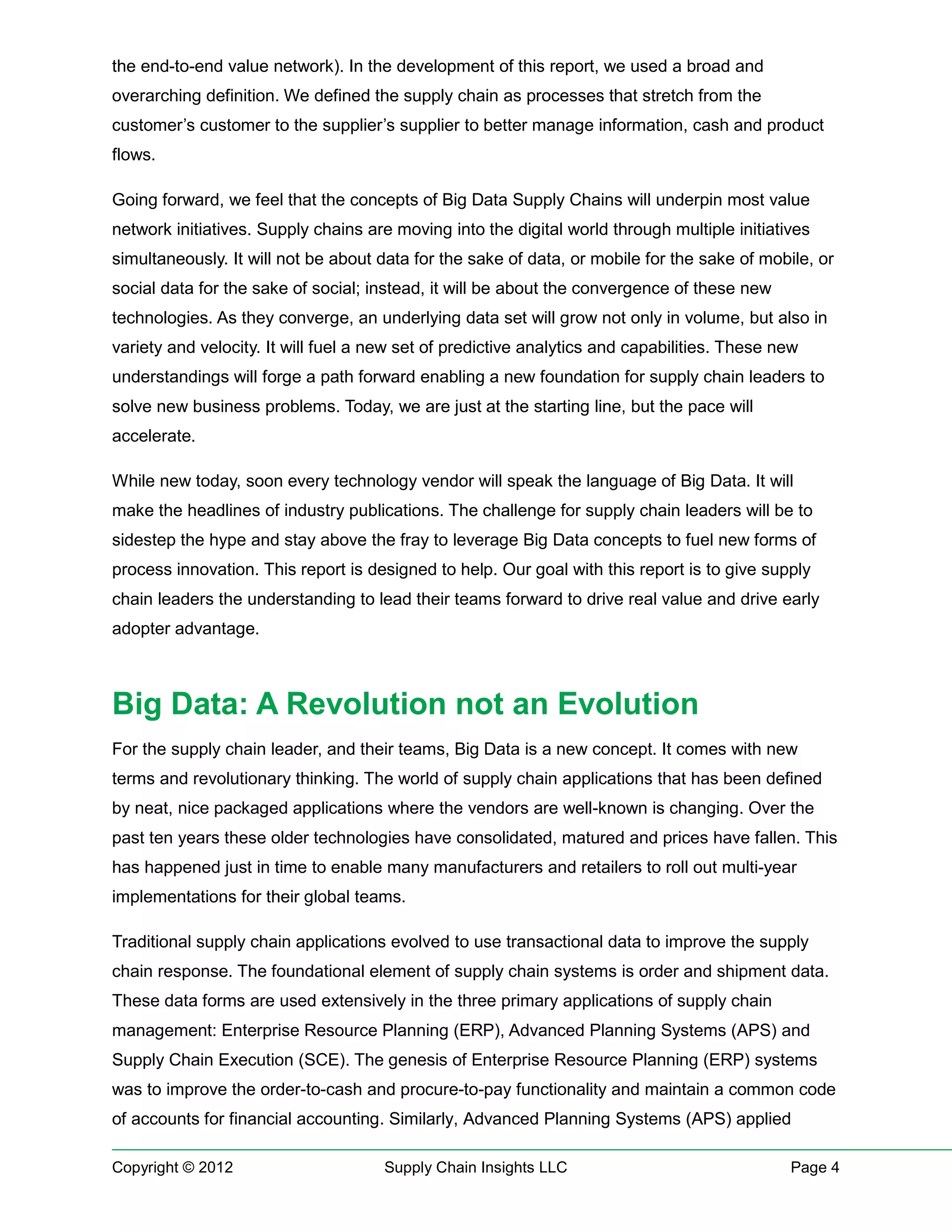 the end-to-end value network). In the development of this report, we used a broad and
overarching definition. We defined the supply chain as processes that stretch from the
customer’s customer to the supplier’s supplier to better manage information, cash and product
flows.

Going forward, we feel that the concepts of Big Data Supply Chains will underpin most value
network initiatives. Supply chains are moving into the digital world through multiple initiatives
simultaneously. It will not be about data for the sake of data, or mobile for the sake of mobile, or
social data for the sake of social; instead, it will be about the convergence of these new
technologies. As they converge, an underlying data set will grow not only in volume, but also in
variety and velocity. It will fuel a new set of predictive analytics and capabilities. These new
understandings will forge a path forward enabling a new foundation for supply chain leaders to
solve new business problems. Today, we are just at the starting line, but the pace will
accelerate.

While new today, soon every technology vendor will speak the language of Big Data. It will
make the headlines of industry publications. The challenge for supply chain leaders will be to
sidestep the hype and stay above the fray to leverage Big Data concepts to fuel new forms of
process innovation. This report is designed to help. Our goal with this report is to give supply
chain leaders the understanding to lead their teams forward to drive real value and drive early
adopter advantage.



Big Data: A Revolution not an Evolution
For the supply chain leader, and their teams, Big Data is a new concept. It comes with new
terms and revolutionary thinking. The world of supply chain applications that has been defined
by neat, nice packaged applications where the vendors are well-known is changing. Over the
past ten years these older technologies have consolidated, matured and prices have fallen. This
has happened just in time to enable many manufacturers and retailers to roll out multi-year
implementations for their global teams.

Traditional supply chain applications evolved to use transactional data to improve the supply
chain response. The foundational element of supply chain systems is order and shipment data.
These data forms are used extensively in the three primary applications of supply chain
management: Enterprise Resource Planning (ERP), Advanced Planning Systems (APS) and
Supply Chain Execution (SCE). The genesis of Enterprise Resource Planning (ERP) systems
was to improve the order-to-cash and procure-to-pay functionality and maintain a common code
of accounts for financial accounting. Similarly, Advanced Planning Systems (APS) applied

Copyright © 2012                      Supply Chain Insights LLC                               Page 4
 