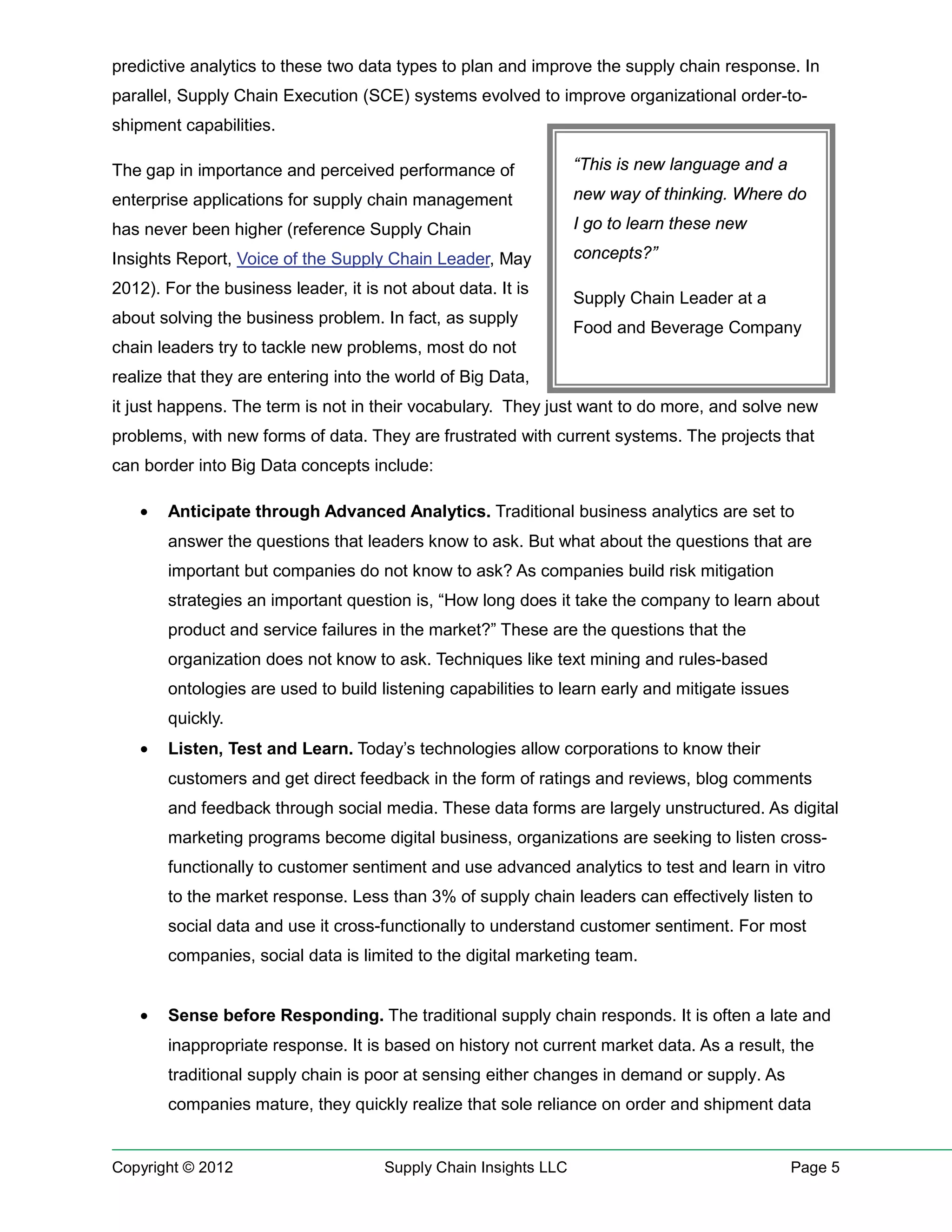 predictive analytics to these two data types to plan and improve the supply chain response. In
parallel, Supply Chain Execution (SCE) systems evolved to improve organizational order-to-
shipment capabilities.

The gap in importance and perceived performance of                “This is new language and a

enterprise applications for supply chain management               new way of thinking. Where do

has never been higher (reference Supply Chain                     I go to learn these new

Insights Report, Voice of the Supply Chain Leader, May            concepts?”

2012). For the business leader, it is not about data. It is
                                                                  Supply Chain Leader at a
about solving the business problem. In fact, as supply
                                                                  Food and Beverage Company
chain leaders try to tackle new problems, most do not
realize that they are entering into the world of Big Data,
it just happens. The term is not in their vocabulary. They just want to do more, and solve new
problems, with new forms of data. They are frustrated with current systems. The projects that
can border into Big Data concepts include:

   •   Anticipate through Advanced Analytics. Traditional business analytics are set to
       answer the questions that leaders know to ask. But what about the questions that are
       important but companies do not know to ask? As companies build risk mitigation
       strategies an important question is, “How long does it take the company to learn about
       product and service failures in the market?” These are the questions that the
       organization does not know to ask. Techniques like text mining and rules-based
       ontologies are used to build listening capabilities to learn early and mitigate issues
       quickly.
   •   Listen, Test and Learn. Today’s technologies allow corporations to know their
       customers and get direct feedback in the form of ratings and reviews, blog comments
       and feedback through social media. These data forms are largely unstructured. As digital
       marketing programs become digital business, organizations are seeking to listen cross-
       functionally to customer sentiment and use advanced analytics to test and learn in vitro
       to the market response. Less than 3% of supply chain leaders can effectively listen to
       social data and use it cross-functionally to understand customer sentiment. For most
       companies, social data is limited to the digital marketing team.


   •   Sense before Responding. The traditional supply chain responds. It is often a late and
       inappropriate response. It is based on history not current market data. As a result, the
       traditional supply chain is poor at sensing either changes in demand or supply. As
       companies mature, they quickly realize that sole reliance on order and shipment data


Copyright © 2012                      Supply Chain Insights LLC                                 Page 5
 