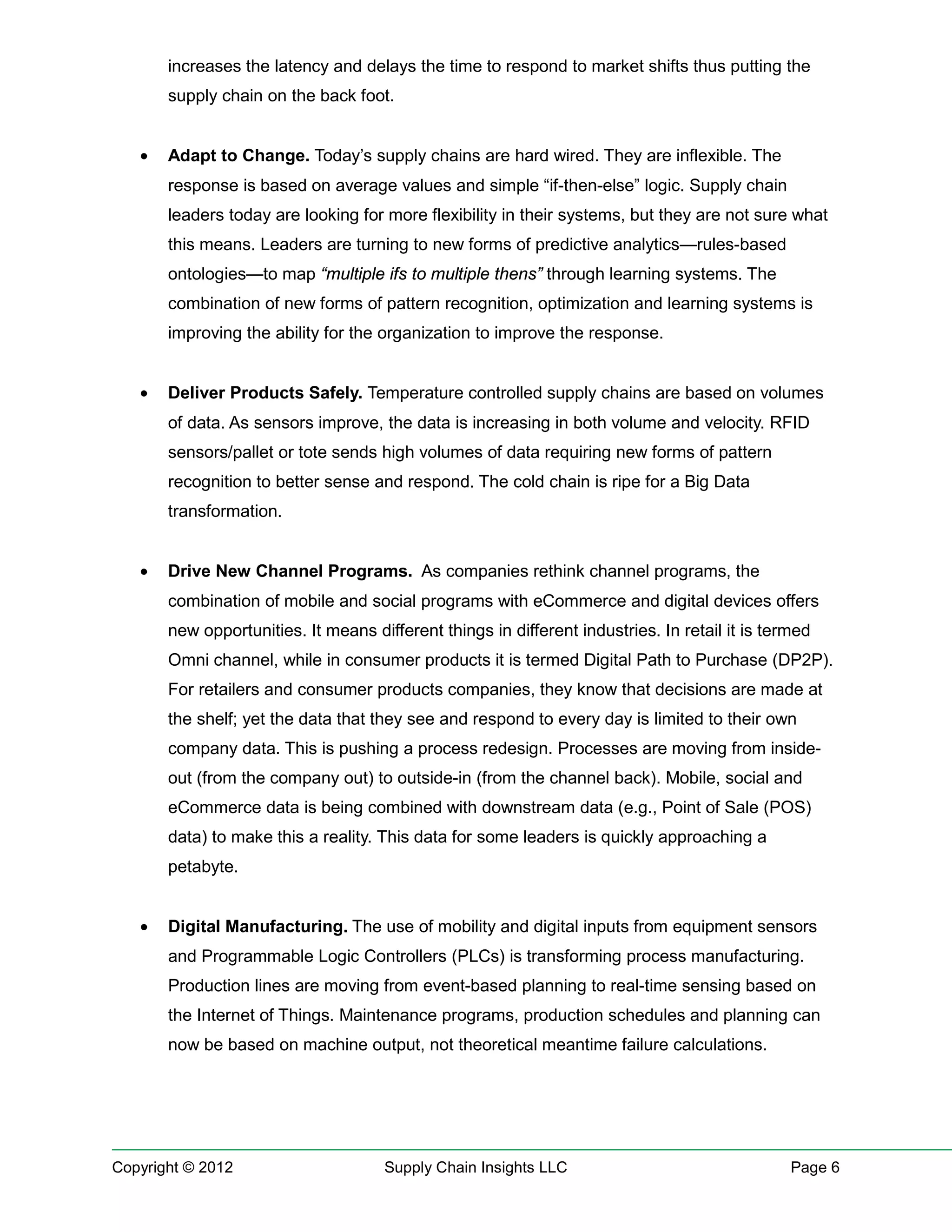 increases the latency and delays the time to respond to market shifts thus putting the
       supply chain on the back foot.


   •   Adapt to Change. Today’s supply chains are hard wired. They are inflexible. The
       response is based on average values and simple “if-then-else” logic. Supply chain
       leaders today are looking for more flexibility in their systems, but they are not sure what
       this means. Leaders are turning to new forms of predictive analytics—rules-based
       ontologies—to map “multiple ifs to multiple thens” through learning systems. The
       combination of new forms of pattern recognition, optimization and learning systems is
       improving the ability for the organization to improve the response.


   •   Deliver Products Safely. Temperature controlled supply chains are based on volumes
       of data. As sensors improve, the data is increasing in both volume and velocity. RFID
       sensors/pallet or tote sends high volumes of data requiring new forms of pattern
       recognition to better sense and respond. The cold chain is ripe for a Big Data
       transformation.


   •   Drive New Channel Programs. As companies rethink channel programs, the
       combination of mobile and social programs with eCommerce and digital devices offers
       new opportunities. It means different things in different industries. In retail it is termed
       Omni channel, while in consumer products it is termed Digital Path to Purchase (DP2P).
       For retailers and consumer products companies, they know that decisions are made at
       the shelf; yet the data that they see and respond to every day is limited to their own
       company data. This is pushing a process redesign. Processes are moving from inside-
       out (from the company out) to outside-in (from the channel back). Mobile, social and
       eCommerce data is being combined with downstream data (e.g., Point of Sale (POS)
       data) to make this a reality. This data for some leaders is quickly approaching a
       petabyte.


   •   Digital Manufacturing. The use of mobility and digital inputs from equipment sensors
       and Programmable Logic Controllers (PLCs) is transforming process manufacturing.
       Production lines are moving from event-based planning to real-time sensing based on
       the Internet of Things. Maintenance programs, production schedules and planning can
       now be based on machine output, not theoretical meantime failure calculations.




Copyright © 2012                     Supply Chain Insights LLC                                  Page 6
 