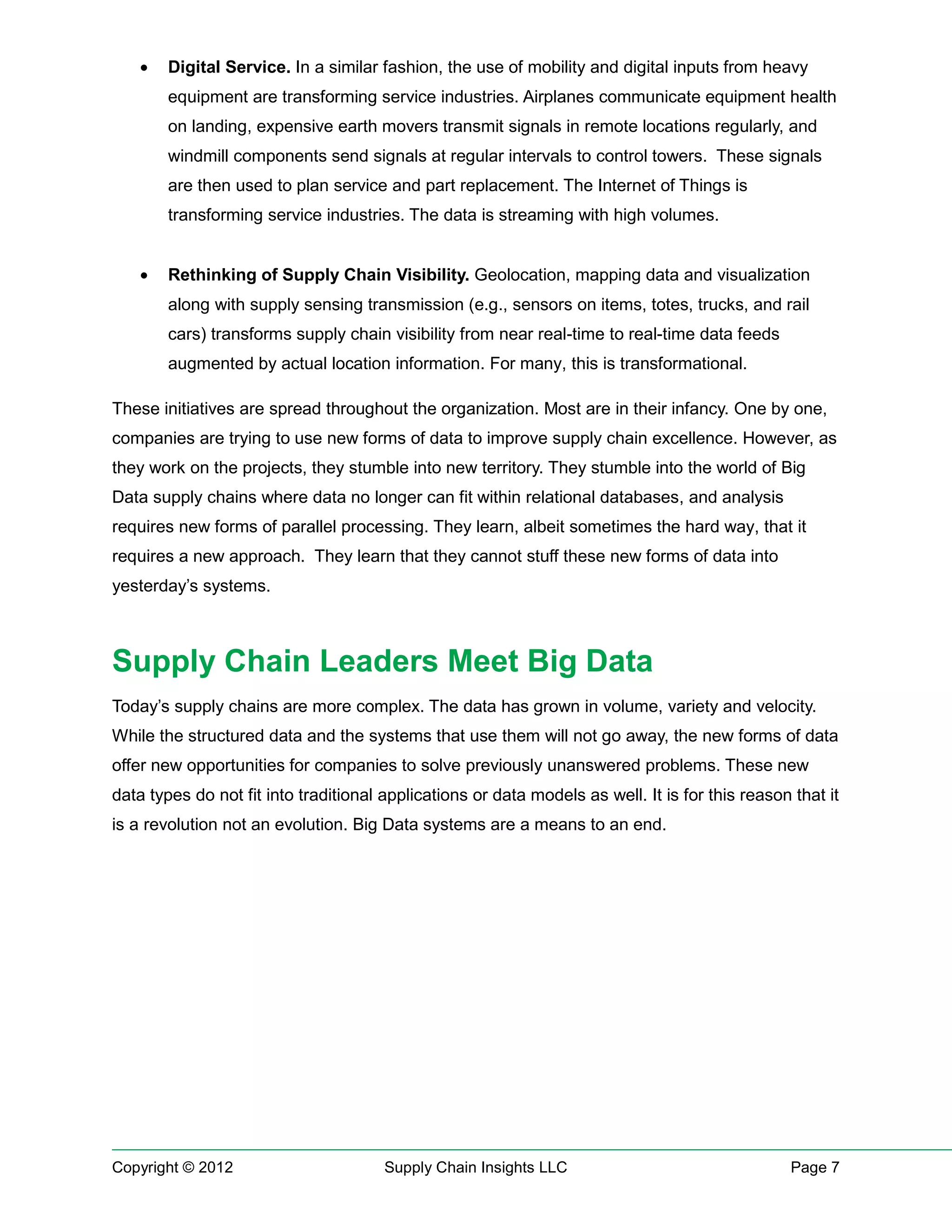 •   Digital Service. In a similar fashion, the use of mobility and digital inputs from heavy
        equipment are transforming service industries. Airplanes communicate equipment health
        on landing, expensive earth movers transmit signals in remote locations regularly, and
        windmill components send signals at regular intervals to control towers. These signals
        are then used to plan service and part replacement. The Internet of Things is
        transforming service industries. The data is streaming with high volumes.


    •   Rethinking of Supply Chain Visibility. Geolocation, mapping data and visualization
        along with supply sensing transmission (e.g., sensors on items, totes, trucks, and rail
        cars) transforms supply chain visibility from near real-time to real-time data feeds
        augmented by actual location information. For many, this is transformational.

These initiatives are spread throughout the organization. Most are in their infancy. One by one,
companies are trying to use new forms of data to improve supply chain excellence. However, as
they work on the projects, they stumble into new territory. They stumble into the world of Big
Data supply chains where data no longer can fit within relational databases, and analysis
requires new forms of parallel processing. They learn, albeit sometimes the hard way, that it
requires a new approach. They learn that they cannot stuff these new forms of data into
yesterday’s systems.



Supply Chain Leaders Meet Big Data
Today’s supply chains are more complex. The data has grown in volume, variety and velocity.
While the structured data and the systems that use them will not go away, the new forms of data
offer new opportunities for companies to solve previously unanswered problems. These new
data types do not fit into traditional applications or data models as well. It is for this reason that it
is a revolution not an evolution. Big Data systems are a means to an end.




Copyright © 2012                       Supply Chain Insights LLC                                  Page 7
 