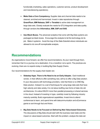 functionally (marketing, sales operations, customer service, product development
               and manufacturing operations).


           •   Make Data a Core Competency. Supplier data and channel data needs to be
               cleaned, enriched and harmonized. Invest in data repositories through
               GreenPlum, IBM Netezza, SAP or Teradata to active data management on
               large data sets. Closely evaluate the needs for ETL/Integration and data quality
               through vendors like Informatica, IBM, SAP and SAS.


           •   Use Black Boxes. The advanced analytics that come with Big Data systems are
               packaged as black boxes. Encourage the analysts to let the technology do its
               job. Make it systemic. Avoid the trap of the Data Scientist where individuals are
               allowed to do one-off nonreplicable analysis.




Recommendations
As organizations move forward, we offer five recommendations. As your read through them,
remember that it is a journey not a destination. It is a marathon not a sprint. The practices are
evolving; there are no experts today in building Big Data Supply Chains.

Our recommendations for the supply chain leader are:

           •   Sidestep Hype. There is No Need to be an Early Adopter. Each traditional
               vendor, in their efforts to offer something new, will try to offer a Big Data solution.
               In your discussions with technology providers, note that there is no ONE Big
               Data solution. Instead it is a set of techniques for using large data sets that have
               high velocity and data variety. It is not about stuffing new forms of data into old
               architectures. It is about MUCH more than parallel processing or shared services
               in the cloud. Instead of investing in hype, carefully invest by following industry
               maturity carefully. Build organizational capabilities. Invest time to attend
               conferences to learn, and spend time with telecommunication and eCommerce
               giants to sort through fact and fiction.


           •   Big Data Needs to be Focused on Delivering New Value-based Outcomes.
               The discussions of Big Data should start with the business need state and the
               impact on value-based outcomes. Start with the problem, analyze the data set


Copyright © 2012                     Supply Chain Insights LLC                                Page 13
 