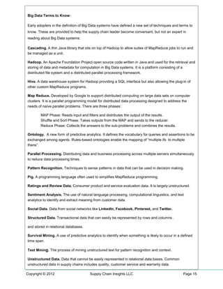 Big Data Terms to Know:

Early adopters in the definition of Big Data systems have defined a new set of techniques and terms to
know. These are provided to help the supply chain leader become conversant, but not an expert in
reading about Big Data systems:

Cascading. A thin Java library that sits on top of Hadoop to allow suites of MapReduce jobs to run and
be managed as a unit.

Hadoop. An Apache Foundation Project open source code written in Java and used for the retrieval and
storing of data and metadata for computation in Big Data systems. It is a platform consisting of a
distributed file system and a distributed parallel processing framework.

Hive. A data warehouse system for Hadoop providing a SQL interface but also allowing the plug-in of
other custom MapReduce programs.

Map Reduce. Developed by Google to support distributed computing on large data sets on computer
clusters. It is a parallel programming model for distributed data processing designed to address the
needs of naïve parallel problems. There are three phases:

        MAP Phase: Reads input and filters and distributes the output of the results.
        Shuffle and Sort Phase: Takes outputs from the MAP and sends to the reducer.
        Reduce Phase: Collects the answers to the sub-problems and combines the results.

Ontology. A new form of predictive analytics. It defines the vocabulary for queries and assertions to be
exchanged among agents. Rules-based ontologies enable the mapping of “multiple ifs to multiple
thens”.

Parallel Processing. Distributing data and business processing across multiple servers simultaneously
to reduce data processing times.

Pattern Recognition. Techniques to sense patterns in data that can be used in decision making.

Pig. A programming language often used to simplifies MapReduce programming.

Ratings and Review Data. Consumer product and service evaluation data. It is largely unstructured.

Sentiment Analysis. The use of natural language processing, computational linguistics, and text
analytics to identify and extract meaning from customer data.

Social Data. Data from social networks like LinkedIn, Facebook, Pinterest, and Twitter.

Structured Data. Transactional data that can easily be represented by rows and columns .

and stored in relational databases.

Survival Mining. A use of predictive analytics to identify when something is likely to occur in a defined
time span.

Text Mining. The process of mining unstructured text for pattern recognition and context.

Unstructured Data. Data that cannot be easily represented in relational data bases. Common
unstructured data in supply chains includes quality, customer service and warranty data.

Copyright © 2012                       Supply Chain Insights LLC                                   Page 15
 