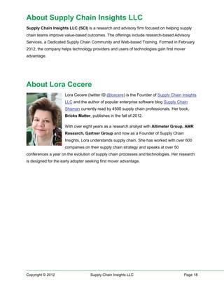 About Supply Chain Insights LLC
Supply Chain Insights LLC (SCI) is a research and advisory firm focused on helping supply
chain teams improve value-based outcomes. The offerings include research-based Advisory
Services, a Dedicated Supply Chain Community and Web-based Training. Formed in February
2012, the company helps technology providers and users of technologies gain first mover
advantage.




About Lora Cecere
                     Lora Cecere (twitter ID @lcecere) is the Founder of Supply Chain Insights
                     LLC and the author of popular enterprise software blog Supply Chain
                     Shaman currently read by 4500 supply chain professionals. Her book,
                     Bricks Matter, publishes in the fall of 2012.

                     With over eight years as a research analyst with Altimeter Group, AMR
                     Research, Gartner Group and now as a Founder of Supply Chain
                     Insights, Lora understands supply chain. She has worked with over 600
                     companies on their supply chain strategy and speaks at over 50
conferences a year on the evolution of supply chain processes and technologies. Her research
is designed for the early adopter seeking first mover advantage.




Copyright © 2012                    Supply Chain Insights LLC                          Page 18
 