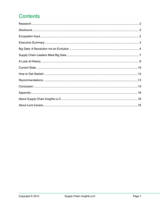 Contents
Research ................................................................................................................................... 2

Disclosure .................................................................................................................................. 2

Ecosystem Input ........................................................................................................................ 2

Executive Summary ................................................................................................................... 3

Big Data: A Revolution not an Evolution ..................................................................................... 4

Supply Chain Leaders Meet Big Data ........................................................................................ 7

A Look at History ........................................................................................................................ 8

Current State ............................................................................................................................10

How to Get Started ...................................................................................................................12

Recommendations ....................................................................................................................13

Conclusion ................................................................................................................................14

Appendix ...................................................................................................................................16

About Supply Chain Insights LLC ..............................................................................................18

About Lora Cecere ....................................................................................................................18




Copyright © 2012                                     Supply Chain Insights LLC                                                       Page 1
 