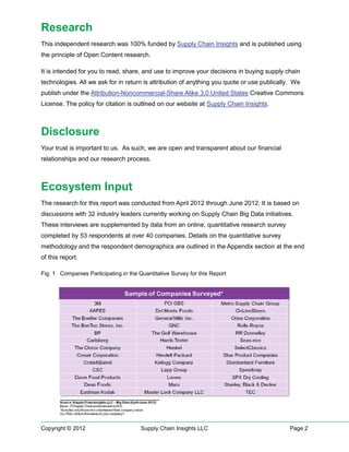 Research
This independent research was 100% funded by Supply Chain Insights and is published using
the principle of Open Content research.

It is intended for you to read, share, and use to improve your decisions in buying supply chain
technologies. All we ask for in return is attribution of anything you quote or use publically. We
publish under the Attribution-Noncommercial-Share Alike 3.0 United States Creative Commons
License. The policy for citation is outlined on our website at Supply Chain Insights.



Disclosure
Your trust is important to us. As such, we are open and transparent about our financial
relationships and our research process.



Ecosystem Input
The research for this report was conducted from April 2012 through June 2012. It is based on
discussions with 32 industry leaders currently working on Supply Chain Big Data initiatives.
These interviews are supplemented by data from an online, quantitative research survey
completed by 53 respondents at over 40 companies. Details on the quantitative survey
methodology and the respondent demographics are outlined in the Appendix section at the end
of this report.

Fig. 1 Companies Participating in the Quantitative Survey for this Report




Copyright © 2012                       Supply Chain Insights LLC                             Page 2
 