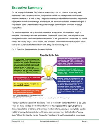Executive Summary
For the supply chain leader, Big Data is a new concept. It is not one that is currently well
understood. It will be overhyped and overpromised before the concepts reach mainstream
adoption. However, it is here to stay. The goal of this report is to better educate and prepare the
supply chain leader for this change. In this report, we define the concepts and share insights to
help leaders better understand how Big Data concepts can help solve problems in today’s
supply chain.

For most respondents, the quantitative survey that accompanied this report was tough to
complete. The concepts are new and not well understood. So much so, that only one-in-four
survey respondents could complete their responses to the questionnaire. While over 240 people
started the survey, only 53 could finish it. The open-end comments from the study listed below
sum up the current state of the industry well. They are shown in figure 2.

Fig. 2 Open End Responses to the Survey on Big Data




To ensure clarity, let’s start with definitions. There is no industry standard definition of Big Data.
There are many bandied about in the industry. For the purposes of this report, Big Data is
defined as data that is too large and complex in either volume, velocity or variety to be used in
traditional supply chain architectures. Similarly, each company may define the term “supply
chain” differently. It can be narrow (focused on logistics) or broad (processes that encompass


Copyright © 2012                      Supply Chain Insights LLC                                 Page 3
 