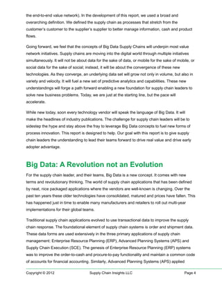 the end-to-end value network). In the development of this report, we used a broad and
overarching definition. We defined the supply chain as processes that stretch from the
customer’s customer to the supplier’s supplier to better manage information, cash and product
flows.

Going forward, we feel that the concepts of Big Data Supply Chains will underpin most value
network initiatives. Supply chains are moving into the digital world through multiple initiatives
simultaneously. It will not be about data for the sake of data, or mobile for the sake of mobile, or
social data for the sake of social; instead, it will be about the convergence of these new
technologies. As they converge, an underlying data set will grow not only in volume, but also in
variety and velocity. It will fuel a new set of predictive analytics and capabilities. These new
understandings will forge a path forward enabling a new foundation for supply chain leaders to
solve new business problems. Today, we are just at the starting line, but the pace will
accelerate.

While new today, soon every technology vendor will speak the language of Big Data. It will
make the headlines of industry publications. The challenge for supply chain leaders will be to
sidestep the hype and stay above the fray to leverage Big Data concepts to fuel new forms of
process innovation. This report is designed to help. Our goal with this report is to give supply
chain leaders the understanding to lead their teams forward to drive real value and drive early
adopter advantage.



Big Data: A Revolution not an Evolution
For the supply chain leader, and their teams, Big Data is a new concept. It comes with new
terms and revolutionary thinking. The world of supply chain applications that has been defined
by neat, nice packaged applications where the vendors are well-known is changing. Over the
past ten years these older technologies have consolidated, matured and prices have fallen. This
has happened just in time to enable many manufacturers and retailers to roll out multi-year
implementations for their global teams.

Traditional supply chain applications evolved to use transactional data to improve the supply
chain response. The foundational element of supply chain systems is order and shipment data.
These data forms are used extensively in the three primary applications of supply chain
management: Enterprise Resource Planning (ERP), Advanced Planning Systems (APS) and
Supply Chain Execution (SCE). The genesis of Enterprise Resource Planning (ERP) systems
was to improve the order-to-cash and procure-to-pay functionality and maintain a common code
of accounts for financial accounting. Similarly, Advanced Planning Systems (APS) applied

Copyright © 2012                      Supply Chain Insights LLC                               Page 4
 