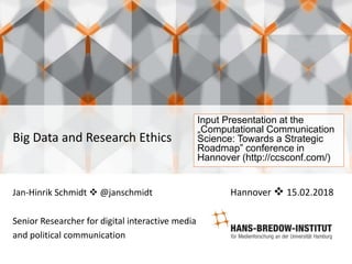 Big Data and Research Ethics
Jan-Hinrik Schmidt  @janschmidt Hannover  15.02.2018
Senior Researcher for digital interactive media
and political communication
Input Presentation at the
„Computational Communication
Science: Towards a Strategic
Roadmap” conference in
Hannover (http://ccsconf.com/)
 