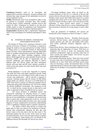 Consistency: Standards need to be developed and
implemented to promote consistency, increase usefulness and
facilitate data usage amongst all the stakeholders involved in
various healthcare sectors.
Facility: Mechanisms need to be developed to make it easy
for patients to accurately self-report data. This includes
evolving passive mobile computing, wearable devices that
require no effort. Techniques are needed to get data from
healthy people to make the populations truly representative
and not biased by the ill in any kind of statistical analysis.
Fragmentation: Healthcare data is significantly fragmented.
There is also unwillingness for healthcare participants to share
data.
III. INTERNET OF THINGS – INTEGRATED
MONITORING OF HEALTH
The Internet of Things (IoT), sometimes referred to as the
Internet of Devices or Internet of Everything, is expected to
change the world as one sees and perceives it today. Internet
of Things (IoT) is a worldwide network of interconnected
objects and their virtual representations uniquely addressable
based on standard communication protocols. Identified by a
unique address, any object including computers, mobile
phones, RFID tagged devices, and especially Wireless Sensor
Networks (WSN) will be able to dynamically join the
network, collaborate, and cooperate efficiently to achieve
different tasks. IoT devices gather and share information
directly with each other and the cloud, making it possible to
collect record and analyze new data streams faster and more
accurately [11].
World population is on the raise. Especially in countries
like India and China with higher population growth, health
care has become one of the largest sectors, both in terms of
revenue and employment – and its growth is expected to
continue. Estimates project that the current US $40 billion
Indian health care industry will grow to US $280 billion by
2020. Such massive systems can effectively handled only by
embracing cutting edge technologies. IoT will be key enabler
for holistic healthcare environment. The emergence of the
IoT, in which devices connect directly to data and to each
other, is important in future of healthcare for two reasons:
1. The recent advances in embedded sensors and
connectivity technology are allowing devices to connect,
anywhere, anytime anyplace to collect record and analyze data
that was not accessible before. In healthcare, this means being
able to connect and collect patient data on the air over time
that can be used to help enable preventive care, allow prompt
diagnosis of acute complications and promote understanding
of how a meditation is helping improve a patient‘s parameters.
2. The ability of these smart devices to connect and
gather data on their own removes the limitations of human-
entered data—automatically obtaining the data that suits
doctor‘s need; at the time and in the way they need it. The
automation reduces the risk of error. Fewer errors can mean
increased efficiency, lower costs and improvements in quality
in just. In healthcare, where human error can literally be the
difference between life and death, IoT devices are a boon.
IoT-related healthcare issues today are based on the
essential definition of the IoT as a network of devices that
connect directly with each other to capture and share vital data
through a secure service layer (SSL) that connects to a central
command and control server in the cloud. Energy efficiency
[7],[10] of sensors will play a major role in the success of this
technology. A major concern about sensors is Energy
efficiency of these smart devices; various methodologies have
been discussed in literature for saving energy in sensor nodes
[7].
From the perspective of healthcare, IoT devices can
broadly fall in three categories as shown in Figure 2, 3 and 4.
 Personal Monitoring Devices: Wearable blood pressure
monitors, thermal sensors, smart pacemakers, movement
monitor (posture, gait, step size, step height), EEG nodes,
ECG Nodes, pulmonary monitors, diagnostic aides at
hospitals.
 Smart Home Devices: Home automation has always been a
interesting idea for deployment of sensors. With focus on
healthcare, IoT devices at home can monitoring living
conditions (temperatures, light etc) at home, keep track of
what a person eats (smart fridges). This devices can give
better insights for healthcare.
 Environment Monitoring Sensors: These have been around
for quite some time for monitoring air quality, temperature,
humidity etc in cities. With newer and better sensors smart
cities are becoming a reality. Environmental data can help
understand spread of ailments like asthma, hypertensions etc
which may be attribute to environmental conditions to some
degree.
International Journal of Engineering Research & Technology (IJERT)
ISSN: 2278-0181
www.ijert.orgIJERTV4IS010596
(This work is licensed under a Creative Commons Attribution 4.0 International License.)
Vol. 4 Issue 01,January-2015
615
 