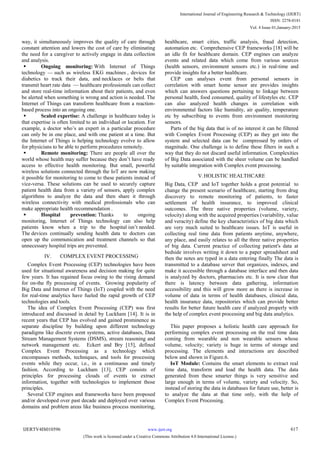 way, it simultaneously improves the quality of care through
constant attention and lowers the cost of care by eliminating
the need for a caregiver to actively engage in data collection
and analysis.
 Ongoing monitoring: With Internet of Things
technology — such as wireless EKG machines , devices for
diabetics to track their data, and necklaces or belts that
transmit heart rate data — healthcare professionals can collect
and store real-time information about their patients, and even
be alerted when something is wrong and action is needed. The
Internet of Things can transform healthcare from a reaction-
based process into an ongoing one.
 Scaled expertise: A challenge in healthcare today is
that expertise is often limited to an individual or location. For
example, a doctor who‘s an expert in a particular procedure
can only be in one place, and with one patient at a time. But
the Internet of Things is helping technology evolve to allow
for physicians to be able to perform procedures remotely.
 Remote monitoring: There are people all over the
world whose health may suffer because they don‘t have ready
access to effective health monitoring. But small, powerful
wireless solutions connected through the IoT are now making
it possible for monitoring to come to these patients instead of
vice-versa. These solutions can be used to securely capture
patient health data from a variety of sensors, apply complex
algorithms to analyze the data and then share it through
wireless connectivity with medical professionals who can
make appropriate health recommendation .
 Hospital prevention: Thanks to ongoing
monitoring, Internet of Things technology can also help
patients know when a trip to the hospital isn‘t needed.
The devices continually sending health data to doctors can
open up the communication and treatment channels so that
unnecessary hospital trips are prevented.
IV. COMPLEX EVENT PROCESSING
Complex Event Processing (CEP) technologies have been
used for situational awareness and decision making for quite
few years. It has regained focus owing to the rising demand
for on-the fly processing of events. Growing popularity of
Big Data and Internet of Things (IoT) coupled with the need
for real-time analytics have fueled the rapid growth of CEP
technologies and tools.
The idea of Complex Event Processing (CEP) was first
introduced and discussed in detail by Luckham [14]. It is in
recent years that CEP has evolved and gained prominence as
separate discipline by building upon different technology
paradigms like discrete event systems, active databases, Data
Stream Management Systems (DSMS), stream reasoning and
network management etc. Eckert and Bry [15], defined
Complex Event Processing as a technology which
encompasses methods, techniques, and tools for processing
events while they occur, i.e., in a continuous and timely
fashion. According to Luckham [13], CEP consists of
principles for processing clouds of events to extract
information, together with technologies to implement those
principles.
Several CEP engines and frameworks have been proposed
and/or developed over past decade and deployed over various
domains and problem areas like business process monitoring,
healthcare, smart cities, traffic analysis, fraud detection,
automation etc. Comprehensive CEP frameworks [18] will be
an idle fit for healthcare domain. CEP engines can analyze
events and related data which come from various sources
(health sensors, environment sensors etc.) in real-time and
provide insights for a better healthcare.
CEP can analyses event from personal sensors in
correlation with smart home sensor are provides insights
which can answers questions pertaining to linkage between
personal health, food consumed, quality of lifestyles etc. CEP
can also analyzed health changes in correlation with
environmental factors like humidity, air quality, temperature
etc by subscribing to events from environment monitoring
sensors.
Parts of the big data that is of no interest it can be filtered
with Complex Event Processing (CEP) as they get into the
system and selected data can be compressed by orders of
magnitude. One challenge is to define these filters in such a
way that they do not discard useful information. Complexities
of Big Data associated with the sheer volume can be handled
by suitable integration with Complex event processing.
V.HOLISTIC HEALTHCARE
Big Data, CEP and IoT together holds a great potential to
change the present scenario of healthcare, starting from drug
discovery to remote monitoring of patients, to faster
settlement of health insurance, to improved clinical
outcomes. The three native properties (volume, variety,
velocity) along with the acquired properties (variability, value
and veracity) define the key characteristics of big data which
are very much suited to healthcare issues. IoT is useful in
collecting real time data from patients anytime, anywhere,
any place, and easily relates to all the three native properties
of big data. Current practice of collecting patient's data at
bedside involves writing it down to a paper spreadsheet and
then the notes are typed in a data entering finally The data is
transmitted to a database server that organizes, indexes, and
make it accessible through a database interface and then data
is analyzed by doctors, pharmacists etc. It is now clear that
there is latency between data gathering, information
accessibility and this will grow more as there is increase in
volume of data in terms of health databases, clinical data,
health insurance data, repositories which can provide better
results for better future health care if analyzed properly with
the help of complex event processing and big data analytics.
This paper proposes a holistic health care approach for
performing complex event processing on the real time data
coming from wearable and non wearable sensors whose
volume, velocity; variety is huge in terms of storage and
processing. The elements and interactions are described
below and shown in Figure.6.
IoT Module: Contains the smart elements to extract real
time data, transform and load the health data. The data
generated from these smarter things is very sensitive and
large enough in terms of volume, variety and velocity. So,
instead of storing the data in databases for future use, better is
to analyze the data at that time only, with the help of
Complex Event Processing.
International Journal of Engineering Research & Technology (IJERT)
ISSN: 2278-0181
www.ijert.orgIJERTV4IS010596
(This work is licensed under a Creative Commons Attribution 4.0 International License.)
Vol. 4 Issue 01,January-2015
617
 