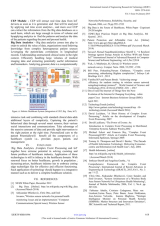 CEP Module: - CEP will extract real time data from IoT
devices as soon as it is generated, and that will be analyzed
by applying real time event analytics , and more over CEP
can extract the information from the Big data databases on a
need basis, which are large enough in terms of volume and
byapplying analytics to find the patterns and analyze the data
of the patients regarding the past and present health.
Big Data Analytics: - Big data analytics comes into play in
order to unlock the value of data, organizations need Inferring
knowledge from complex heterogeneous patient sources
Leveraging the patient/data correlations in longitudinal
records. Understanding unstructured clinical notes in the right
context. Efficiently handling large volumes of medical
imaging data and extracting potentially useful information
and biomarkers. Analyzing genomic data is a computationally
Figure .6. Holistic Healthcare System (Integration of CEP, Big Data, IoT)
intensive task and combining with standard clinical data adds
additional layers of complexity. Capturing the patient‘s
behavioral data through several smart sensors; their various
social interactions and communications. Take advantage of
the massive amounts of data and provide right intervention to
the right patient at the right time. Personalized care to the
patient Potentiallywill benefit all the components of a
healthcare system i.e., provider, payer, patient, and
management.
VI. CONCLUSION
Big Data Analytics ,Complex Event Processing and IoT
together have extreme potential in solving exsisting and
future problem of healthcare industry. Application of these
technologies is still in infancy in the healthcare domain. With
renewed focus on better healthcare, growth in population ,
increasing prices, healthcare industry has to embrace cutting
edge technoliges like for effective and efficeint functioning.
Such application of technology should happen in a integrative
manner such as to deliver a complete healthcare solution.
VII. REFERENCES
[1] NESSI White Paper, December 2012
[2] Big Data. [Online] http://en.wikipedia.org/wiki/Big_data
(Accessed March 2014)
[3] Aleksandar Milenkovic, Chris Otto, and Emil
Jovanov,"Wireless sensor networks for personal health
monitoring: Issues and an implementation." Computer
Communications( Special issue), Wireless Sensor
Networks:Performance, Reliability, Security, and
Beyond, 2006, vol. 29 pp.2521-2533
[4] Big Data is the Future of Healthcare, White Paper Cognizant
20-20 Insights
[5] TDWI_Best Practices Report on Big Data Analytics, 4th
Quarter, 2011.
[6] Patient Protection and Affordable Care Act. [Online]
http://www.gpo.gov/fdsys/pkg/BILLS-
111hr3590enr/pdf/BILLS-111hr3590enr.pdf (Accessed March
2014)
[7] Tawseef Ahmad Naqishbandi,Imthyaz Sheriff C, ―A Resilient
Strategy against Energy Attacks in Ad-Hoc WSN and Future
IoT‖ International Journal of Advanced Research in Computer
Science and Software Engineering, vol 4 ,No 2,2014
[8] Yick, J.; Mukherjee, B.; Ghosal, D. Wireless sensor
network survey. Comput. Netw. 2008, 52,2292 –2330.
[9] Bill Peer, Prakashraj,Naryan Chathanur, ―Complex event
processing, unberdening Bigdata complexities‖, Infosys Lab
Briefings Vol 1 , 2013
[10] Vanitha B P and Punam Borah. ―Achieving energy
efficiency for random routing in wireless sensor network
usingsleep/wakeup protocol‖. World Journal of Science and
Technology 2012, 2(10):44-47ISSN: 2231 – 2587
[11] Dave EvansThe Internet of Things How the Next
Evolution of the Internet Is Changing Everything white
paper Cisco Internet Business Solutions Group (IBSG)
April 2011
[12] TechnologyTrends.[online]
http://www.gartner.com/technology/research/top -10-
technology-trends (Accessed March 2014)
[13] David Luckham, ―A Short History of Complex Event
Processing,‖ Article on the development of Complex
Event Processing, 2007.
[14] David Luckham, ―The Power of Events: An
Introduction to Complex Event Processing in Distributed
Enterprise Systems Addison- Wesley,2002
[15] Michael Eckert and Francois Bry, ―Complex Event
Processing(CEP)‖ Article on Complex Event Processing,
Informatik-Spektrum, Springer 2009.
[16] Tommy G. Thompson and David J. Brailer, ―The Decade
of Health Information Technology: Delivering Consumer-
centric and Information-rich Health Care‖, July, 2004.
[17] Health Informatic. [online]
http://en.wikipedia.org/wiki/Health_informatics
(Accessed March 2014)
[18] Imthyaz Sheriff and Angelina Geetha., ―A
Comprehensive Framework for Complex Event
Processing‖, International Journal of Recent Advances in
Engineering & Technology (IJRAET), 2013,Vol 1, No. 3.
pp. 11-22.
[19] Chris Otto, Aleksandar Milenković, Corey Sanders and
Emil Jovanov, "System Architecture of a Wireless Body
Area Sensor Network For Ubiquitous Health Monitoring",
Journal of Mobile Multimedia, 2006, Vol. 1, No.4. pp.
307-326.
Lieshout,Corina Pascu, Peter Baum, Anssi Hoikkanen,
Jose-Antonio Valverde, Ioannis Maghiros, "Strategic
Intelligence Monitor on Personal Health Systems
(SIMPHS): Market Structure and Innovation Dynamics",
JRC Scientific and Technical Report, 2011.
International Journal of Engineering Research & Technology (IJERT)
ISSN: 2278-0181
www.ijert.orgIJERTV4IS010596
(This work is licensed under a Creative Commons Attribution 4.0 International License.)
Vol. 4 Issue 01,January-2015
618
[20] Fabienne Abadie, Cristiano Codagnone, Marc van
 