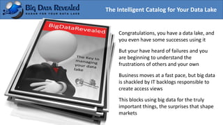 The Intelligent Catalog for Your Data Lake
Congratulations, you have a data lake, and
you even have some successes using it
But your have heard of failures and you
are beginning to understand the
frustrations of others and your own
Business moves at a fast pace, but big data
is shackled by IT backlogs responsible to
create access views
This blocks using big data for the truly
important things, the surprises that shape
markets
 