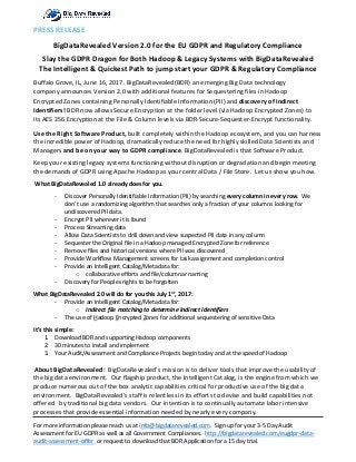 PRESS RELEASE
BigDataRevealed Version 2.0 for the EU GDPR and Regulatory Compliance
Slay the GDPR Dragon for Both Hadoop & Legacy Systems with BigDataRevealed
The Intelligent & Quickest Path to jump start your GDPR & Regulatory Compliance
Buffalo Grove, IL, June 16, 2017. BigDataRevealed(BDR) an emerging Big Data technology
company announces Version 2.0 with additional features for Sequestering files in Hadoop
Encrypted Zones containing Personally Identifiable Information (PII) and discovery of Indirect
Identifiers! BDR now allows Secure Encryption at the folder level (via Hadoop Encrypted Zones) to
its AES 256 Encryption at the File & Column levels via BDR-Secure-Sequester-Encrypt functionality.
Use the Right Software Product, built completely within the Hadoop ecosystem, and you can harness
the incredible power of Hadoop, dramatically reduce the need for highly skilled Data Scientists and
Managers and be on your way to GDPR compliance. BigDataRevealed is that Software Product.
Keep your existing legacy systems functioning without disruption or degradation and begin meeting
the demands of GDPR using Apache Hadoop as your central Data / File Store. Let us show you how.
What BigDataRevealed 1.0 already does for you.
- Discover Personally Identifiable Information (PII) by searching every column in every row. We
don’t use a randomizing algorithm that searches only a fraction of your columns looking for
undiscovered PII data.
- Encrypt PII wherever it is found
- Process Streaming data
- Allow Data Scientists to drill down and view suspected PII data in any column
- Sequester the Original file in a Hadoop managed Encrypted Zone for reference
- Remove files and historical versions where PII was discovered
- Provide Workflow Management screens for task assignment and completion control
- Provide an Intelligent Catalog/Metadata for:
o collaborative efforts and file/columnar naming
- Discovery for Peoples rights to be forgotten
What BigDataRevealed 2.0 will do for you this July 1st
, 2017:
- Provide an Intelligent Catalog/Metadata for:
o Indirect file matching to determine Indirect Identifiers
- The use of Hadoop Encrypted Zones for additional sequestering of sensitive Data
It’s this simple:
1. Download BDR and supporting Hadoop components
2. 30 minutes to install and implement
3. Your Audit/Assessment and Compliance Projects begin today and at the speed of Hadoop
About BigDataRevealed: BigDataRevealed’s mission is to deliver tools that improve the usability of
the big data environment. Our flagship product, the Intelligent Catalog, is the engine from which we
produce numerous out of the box analytic capabilities critical for productive use of the big data
environment. BigDataRevealed’s staff is relentless in its efforts to devise and build capabilities not
offered by traditional big data vendors. Our intention is to continually automate labor intensive
processes that provide essential information needed by nearly every company.
For more information please reach us at info@bigdatarevealed.com. Sign up for your 3-5 Day Audit
Assessment for EU GDPR as well as all Government Compliances. http://bigdatarevealed.com/eugdpr-data-
audit-assessment-offer or request to download that BDR Application for a 15 day trial.
 