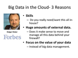 Big Data in the Cloud- 3 Reasons
                • Skills
                   – Do you really need/want this all in-
                     house?
                • Huge amounts of external data.
Holger Kisker      – Does it make sense to move and
                     manage all this data behind your
                     firewall?
                • Focus on the value of your data
                   – Instead of big data management.
 