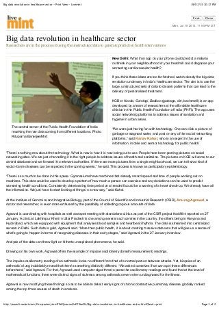 19/07/13 10:17 PMBig data revolution in healthcare sector - Print View - Livemint
Page 1 of 2http://www.livemint.com/Companies/zomT9nDjvanuuUxE79anOL/Big-data-revolution-in-healthcare-sector.html?facet=print
Print Close
Mon, Jul 15 2013. 11 55 PM IST
The central server of the Public Health Foundation of India
receiving the raw data coming from different locations. Photo:
Rituparna Banerjee/Mint
Big data revolution in healthcare sector
Researchers are in the process of using the unstructured data to generate predictive health interventions
New Delhi: What if an app on your phone could predict a malaria
outbreak in your neighbourhood or your treadmill could diagnose your
worsening cardiovascular health?
If you think these ideas are too far-fetched, watch closely the big data
revolution underway in India’s healthcare sector. The aim is to use the
large, unstructured sets of data to discern patterns that can lead to the
delivery of personalized treatment.
KGB or Kooda, Gandagi, Badboo (garbage, dirt, bad smell) is an app
developed by a team of researchers at the affordable healthcare
division in the Public Health Foundation of India (PHFI). The app uses
social networking platforms to address issues of sanitation and
hygiene in urban areas.
“We were just having fun with technology. One can click a picture of
garbage or stagnant water, and post on any of the social networking
platforms,” said Kanav Kahol, who is an expert in the use of
information, mobile and sensor technology for public health.
“There is nothing new about the technology. What is new is how it is now being put to use. People have been posting pictures on social
networking sites. We are just channelling it to the right people to address issues of health and sanitation. The pictures on KGB will come to our
central database and we forward it to relevant authorities. If there are more pictures from a single neighbourhood, we can tell what kind of
vector-borne diseases can be expected in the coming weeks,” he said. This process is known as participatory epidemiology.
“There is so much to be done in this space. Gymnasiums have machines that already record speed and time of people working out on
machines. This data could be used to develop a pattern of how much a person can exercise and any deviations can be used to predict
worsening health conditions. Consistently deteriorating time period on a treadmill could be a warning of a heart check-up. We already have all
the information. We just have to start looking at things in a new way,” said Kahol.
At the Institute of Genomics and Integrative Biology, part of the Council of Scientific and Industrial Research (CSIR), Anurag Agrawal, a
doctor and researcher, is even more enthused by the possibility of collecting copious amounts of data.
Agrawal is coordinating with hospitals as well as experimenting with standalone clinics as part of the CSIR project that Mint reported on 27
January. A clinic at Lakhimpur Kheri in Uttar Pradesh is one among several such centres in the country, the others being in Haryana and
Hyderabad, which are equipped with equipment that analyses blood samples and heartbeat rhythms. The data is streamed into centralized
servers in Delhi. Such data is gold, Agrawal said. “More than public health, it is about creating massive data sets that will give us a sense of
what’s going to happen in terms of recognizing diseases in their early stages,” said Agrawal in the 27 January interview.
Analysis of the data can throw light on hitherto unexplained phenomena, he said.
Drawing on his own work, Agrawal offers the example of impulse oscillometry (breath measurement) readings.
The impulse oscillometry reading of an asthmatic looks no different from that of a normal person between attacks. Yet, biopsies of an
asthmatic’s lung indubitably reveal that there’s something distinctly different. “We asked ourselves if we can spot these differences
beforehand,” said Agrawal. For that, Agrawal used computer algorithms to parse the oscillometry readings and found that at the level of
mathematical functions, there were distinct signs of sickness among asthmatics even when undiagnosed for the illness.
Agrawal is now modifying these findings so as to be able to detect early signs of chronic obstructive pulmonary disease, globally ranked
among the top three causes of death in smokers.
 