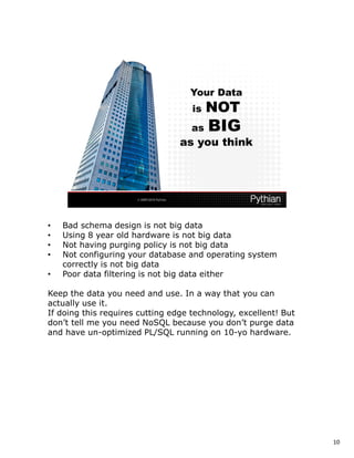 •   Bad schema design is not big data
•   Using 8 year old hardware is not big data
•   Not having purging policy is not big data
•   Not configuring your database and operating system
    correctly is not big data
•   Poor data filtering is not big data either

Keep the data you need and use. In a way that you can
actually use it.
If doing this requires cutting edge technology, excellent! But
don’t tell me you need NoSQL because you don’t purge data
and have un-optimized PL/SQL running on 10-yo hardware.




                                                                 10
 
