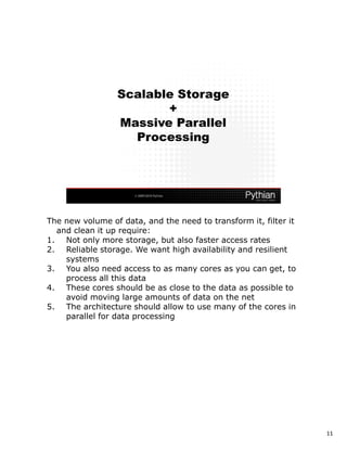 The new volume of data, and the need to transform it, filter it
  and clean it up require:
1. Not only more storage, but also faster access rates
2. Reliable storage. We want high availability and resilient
    systems
3. You also need access to as many cores as you can get, to
    process all this data
4. These cores should be as close to the data as possible to
    avoid moving large amounts of data on the net
5. The architecture should allow to use many of the cores in
    parallel for data processing




                                                                  11
 