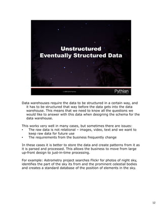 Data warehouses require the data to be structured in a certain way, and
  it has to be structured that way before the data gets into the data
  warehouse. This means that we need to know all the questions we
  would like to answer with this data when designing the schema for the
  data warehouse.

This works very well in many cases, but sometimes there are issues:
•   The raw data is not relational – images, video, text and we want to
    keep raw data for future use
•   The requirements from the business frequently change

In these cases it is better to store the data and create patterns from it as
it is parsed and processed. This allows the business to move from large
up-front design to just-in-time processing.

For example: Astrometry project searches Flickr for photos of night sky,
identifies the part of the sky its from and the prominent celestial bodies
and creates a standard database of the position of elements in the sky.




                                                                               12
 
