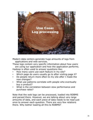 Modern data centers generate huge amounts of logs from
  applications and web services.
These logs contain very specific information about how users
  are using our application and how the application performs.
Hadoop is often used to answer questions like:
• How many users use each feature in my site?
• Which page do users usually go to after visiting page X?
• Do people return more often to my site after I made the
   new changes?
• What use patterns correlate with people who eventually
   buy a product?
• What is the correlation between slow performance and
   purchase rates?

Note that the web logs can be processed, loaded into RDBMS
and parsed there. However, we are talking about very large
amounts of data, and each piece of data needs to be read just
once to answer each question. There are very few relations
there. Why bother loading all this to RDBMS?




                                                                16
 