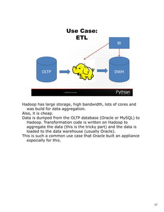 Hadoop has large storage, high bandwidth, lots of cores and
  was build for data aggregation.
Also, it is cheap.
Data is dumped from the OLTP database (Oracle or MySQL) to
  Hadoop. Transformation code is written on Hadoop to
  aggregate the data (this is the tricky part) and the data is
  loaded to the data warehouse (usually Oracle).
This is such a common use case that Oracle built an appliance
  especially for this.




                                                                 17
 