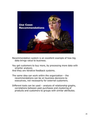 Recommendation system is an excellent example of how big
  data brings value to business.

You get customers to buy more, by processing more data with
  smarter analysis.
And they are iterative feedback systems.

The same idea can work within the organization – the
  recommendations can be on business decisions to
  executives, not necessarily for external customers.

Different tools can be used – analysis of relationship graphs,
  correlations between past purchases and clustering of
  products and customers to groups with similar attributes.




                                                                 26
 