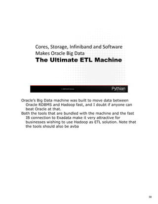 Oracle’s Big Data machine was built to move data between
  Oracle RDBMS and Hadoop fast, and I doubt if anyone can
  beat Oracle at that.
Both the tools that are bundled with the machine and the fast
  IB connection to Exadata make it very attractive for
  businesses wishing to use Hadoop as ETL solution. Note that
  the tools should also be avba




                                                                38
 