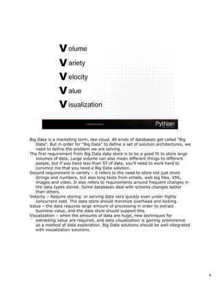 Big Data is a marketing term, like cloud. All kinds of databases get called “Big
   Data”. But in order for “Big Data” to define a set of solution architectures, we
   need to define the problem we are solving.
The first requirement from Big Data data store is to be a good fit to store large
   volumes of data. Large volume can also mean different things to different
   people, but if you have less than 5T of data, you’ll need to work hard to
   convince me that you need a Big Data solution.
Second requirement is variety – it refers to the need to store not just short
   strings and numbers, but also long texts from emails, web log files, XML,
   images and video. It also refers to requirements around frequent changes in
   the data types stored. Some databases deal with schema changes better
   than others.
Velocity – Require storing or serving data very quickly even under highly
   concurrent load. The data store should minimize overhead and locking.
Value – the data requires large amount of processing in order to extract
   business value, and the data store should support this.
Visualization – when the amounts of data are huge, new techniques for
   extracting value are required, and data visualization is gaining prominence
   as a method of data exploration. Big Data solutions should be well integrated
   with visualization solutions.




                                                                                      4
 