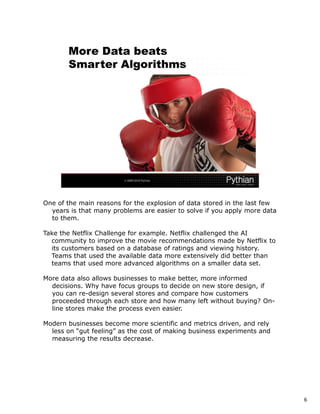 One of the main reasons for the explosion of data stored in the last few
  years is that many problems are easier to solve if you apply more data
  to them.

Take the Netflix Challenge for example. Netflix challenged the AI
  community to improve the movie recommendations made by Netflix to
  its customers based on a database of ratings and viewing history.
  Teams that used the available data more extensively did better than
  teams that used more advanced algorithms on a smaller data set.

More data also allows businesses to make better, more informed
  decisions. Why have focus groups to decide on new store design, if
  you can re-design several stores and compare how customers
  proceeded through each store and how many left without buying? On-
  line stores make the process even easier.

Modern businesses become more scientific and metrics driven, and rely
  less on “gut feeling” as the cost of making business experiments and
  measuring the results decrease.




                                                                           6
 
