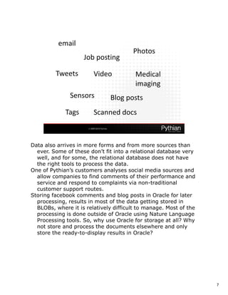 Data also arrives in more forms and from more sources than
  ever. Some of these don’t fit into a relational database very
  well, and for some, the relational database does not have
  the right tools to process the data.
One of Pythian’s customers analyses social media sources and
  allow companies to find comments of their performance and
  service and respond to complaints via non-traditional
  customer support routes.
Storing facebook comments and blog posts in Oracle for later
  processing, results in most of the data getting stored in
  BLOBs, where it is relatively difficult to manage. Most of the
  processing is done outside of Oracle using Nature Language
  Processing tools. So, why use Oracle for storage at all? Why
  not store and process the documents elsewhere and only
  store the ready-to-display results in Oracle?




                                                                   7
 
