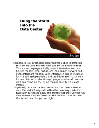 Companies like Infochimps sell organized public information
  that can be used the data collected by the business itself.
  This is mostly geographically based information such as
  houses for sale, local businesses, community surveys and
  even petroleum reports. Such information can be valuable
  for marketing departments and the information is not only
  for sale, it is accessible through programmable API so new
  data can arrive on-the-fly on regular basis to your data
  center.
In general, the trend is that businesses use more and more
  data that did not originate within the company – whether
  tweets or purchased data. This means that the business has
  little control over the format of the data as it arrives, and
  the format can change overnight.




                                                                  8
 