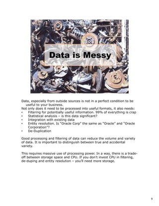 Data, especially from outside sources is not in a perfect condition to be
  useful to your business.
Not only does it need to be processed into useful formats, it also needs:
•   Filtering for potentially useful information. 99% of everything is crap
•   Statistical analysis – is this data significant?
•   Integration with existing data
•   Entity resolution. Is “Oracle Corp” the same as “Oracle” and “Oracle
    Corporation”?
•   De-Duplication

Good processing and filtering of data can reduce the volume and variety
of data. It is important to distinguish between true and accidental
variety.

This requires massive use of processing power. In a way, there is a trade-
off between storage space and CPU. If you don’t invest CPU in filtering,
de-duping and entity resolution – you’ll need more storage.




                                                                              9
 
