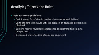 Identifying Talents and Roles
• H/R has some problems
Definitions of Data Scientists and Analysts are not well defined
• Costs are hard to measure until the decision on goals and direction are
obtained
• Baseline metrics must be re-approached to accommodate big data
perspectives
• Design and understanding of goals are paramount
•

 