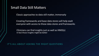 Small Data Still Matters
Classic approaches to data still matter, immensely

Creating frameworks and base data stores will help exalt
everyone with access to those data stores and frameworks
Clinicians can find insights just as well as HMO(s)
In fact those insights might be better

IT ’S ALL ABOUT ASKING THE RIGHT QUESTIONS

 