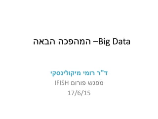 Big Data–‫הבאה‬ ‫המהפכה‬
‫ד‬"‫מיקולינסקי‬ ‫רומי‬ ‫ר‬
‫מפגש‬‫פורום‬IFISH
17/6/15
 