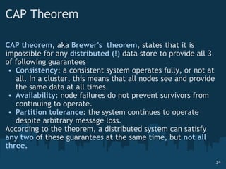 CAP Theorem CAP theorem , aka  Brewer's  theorem , states that it is impossible for any  distributed (!)  data store to provide all 3 of following guarantees Consistency : a consistent system operates fully, or not at all. In a cluster, this means that all nodes see and provide the same data at all times. Availability : node failures do not prevent survivors from continuing to operate.  Partition tolerance : the system continues to operate despite arbitrary message loss. According to the theorem, a distributed system can satisfy  any two  of these guarantees at the same time, but  not all three . 