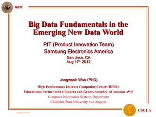 HiPIC




           Big Data Fundamentals in the
            Emerging New Data World
                   PIT (Product Innovation Team)
                   Samsung Electronics America
                                 San Jose, CA
                                 Aug 17th 2012



                             Jongwook Woo (PhD)
                High-Performance Internet Computing Center (HiPIC)
        Educational Partner with Cloudera and Grants Awardee of Amazon AWS
                       Computer Information Systems Department
                         California State University, Los Angeles

 Jongwook Woo
                                                                             CSULA
 