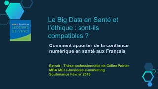 Le Big Data en Santé et
l’éthique : sont-ils
compatibles ?
Comment apporter de la confiance
numérique en santé aux Français
Extrait - Thèse professionnelle de Céline Poirier
MBA MCI e-business e-marketing
Soutenance Février 2016
 