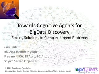 Towards Cognitive Agents for
BigData Discovery
Finding Solutions to Complex, Urgent Problems
Jack Park
BigData Science Meetup
Freemont, CA: 19 April, 2014
Shyam Sarkar, Organizer
© 2014, TopicQuests Foundation
Licensed under a Creative Commons Attribution-NonCommercial-ShareAlike 3.0 Unported License.
 