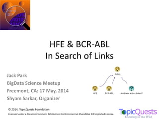 HFE & BCR-ABL
In Search of Links
© 2014, TopicQuests Foundation
Licensed under a Creative Commons Attribution-NonCommercial-ShareAlike 3.0 Unported License.
Jack Park
BigData Science Meetup
Freemont, CA: 17 May, 2014
Shyam Sarkar, Organizer
 