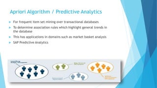 Apriori Algorithm / Predictive Analytics
 For frequent item set mining over transactional databases
 To determine association rules which highlight general trends in
the database
 This has applications in domains such as market basket analysis
 SAP Predictive Analytics
29
 