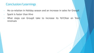 Conclusion/Learnings
• No co-relation in Holiday season and an increase in sales for GroupX
• Spark is faster than Hive
• What steps can GroupX take to increase its YoY(Year on Year)
revenues
33
 