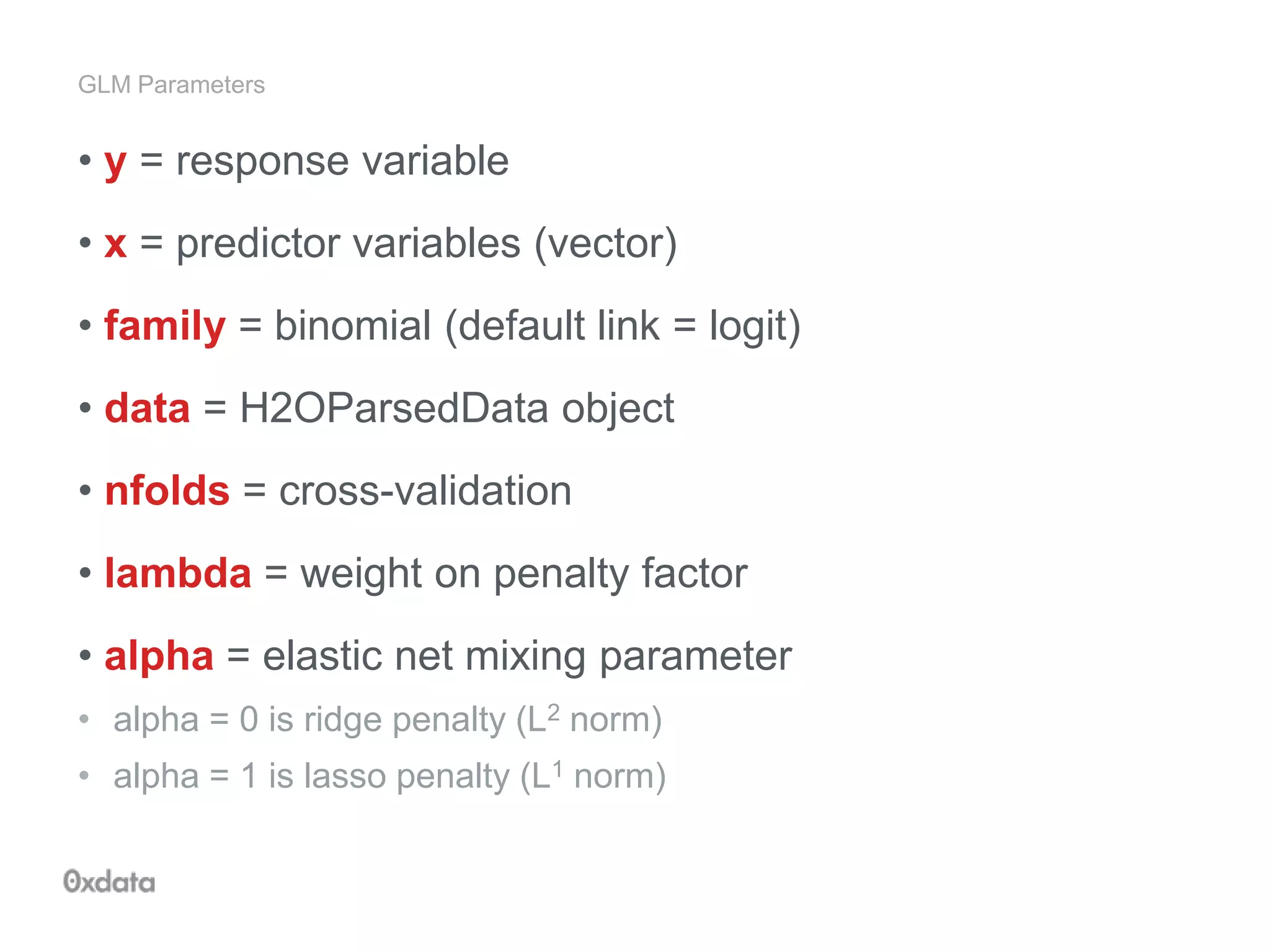 GLM Parameters
• y = response variable
• x = predictor variables (vector)
• family = binomial (default link = logit)
• data = H2OParsedData object
• nfolds = cross-validation
• lambda = weight on penalty factor
• alpha = elastic net mixing parameter
• alpha = 0 is ridge penalty (L2 norm)
• alpha = 1 is lasso penalty (L1 norm)
 